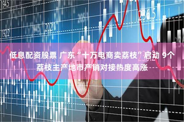 低息配资股票 广东“十万电商卖荔枝”启动 9个荔枝主产地市产销对接热度高涨