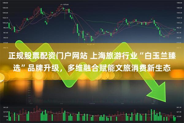 正规股票配资门户网站 上海旅游行业“白玉兰臻选”品牌升级，多维融合赋能文旅消费新生态