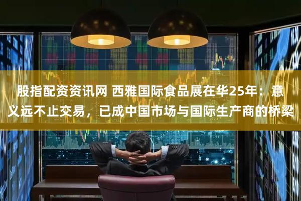 股指配资资讯网 西雅国际食品展在华25年：意义远不止交易，已成中国市场与国际生产商的桥梁