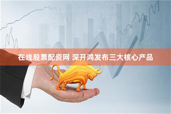 在线股票配资网 深开鸿发布三大核心产品