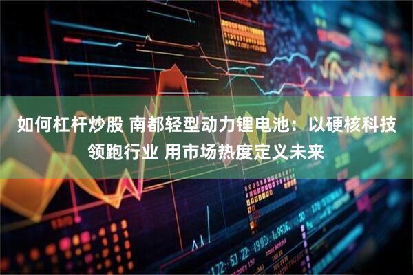 如何杠杆炒股 南都轻型动力锂电池：以硬核科技领跑行业 用市场热度定义未来