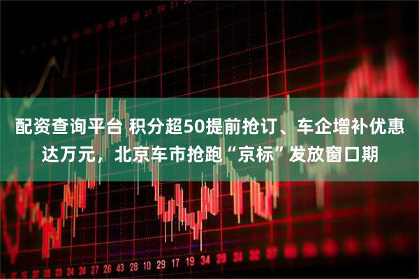 配资查询平台 积分超50提前抢订、车企增补优惠达万元，北京车市抢跑“京标”发放窗口期