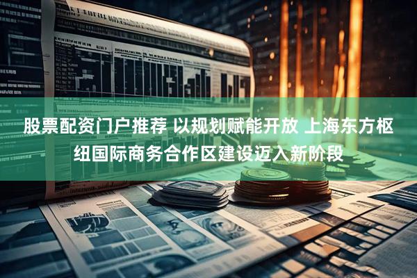 股票配资门户推荐 以规划赋能开放 上海东方枢纽国际商务合作区建设迈入新阶段