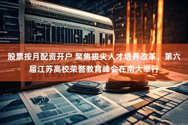 股票按月配资开户 聚焦拔尖人才培养改革，第六届江苏高校荣誉教育峰会在南大举行
