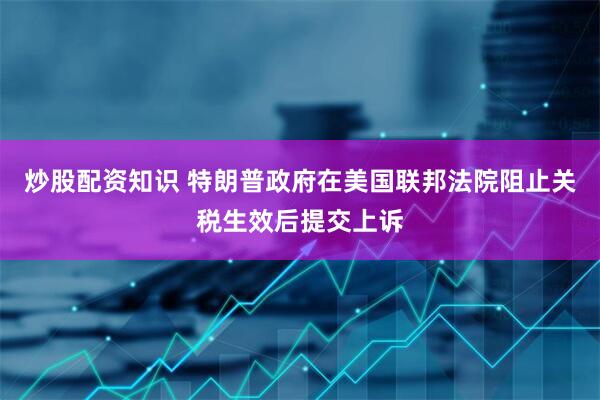 炒股配资知识 特朗普政府在美国联邦法院阻止关税生效后提交上诉