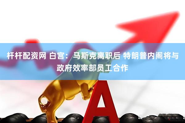 杆杆配资网 白宫：马斯克离职后 特朗普内阁将与政府效率部员工合作