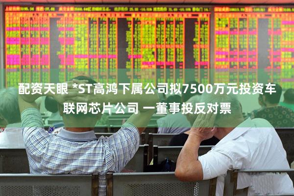 配资天眼 *ST高鸿下属公司拟7500万元投资车联网芯片公司 一董事投反对票