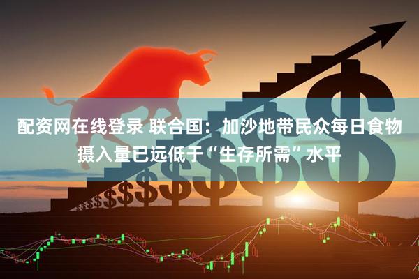 配资网在线登录 联合国：加沙地带民众每日食物摄入量已远低于“生存所需”水平