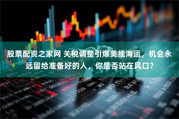 股票配资之家网 关税调整引爆美线海运，机会永远留给准备好的人，你是否站在风口？