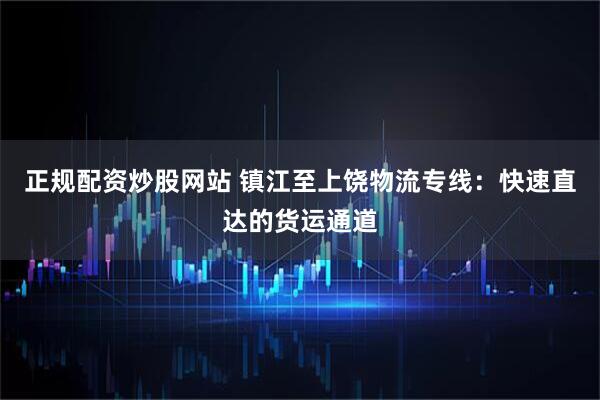 正规配资炒股网站 镇江至上饶物流专线：快速直达的货运通道