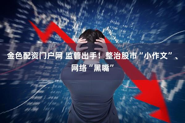 金色配资门户网 监管出手！整治股市“小作文”、网络“黑嘴”