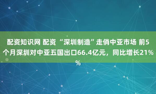 配资知识网 配资 “深圳制造”走俏中亚市场 前5个月深圳对中亚五国出口66.4亿元，同比增长21%