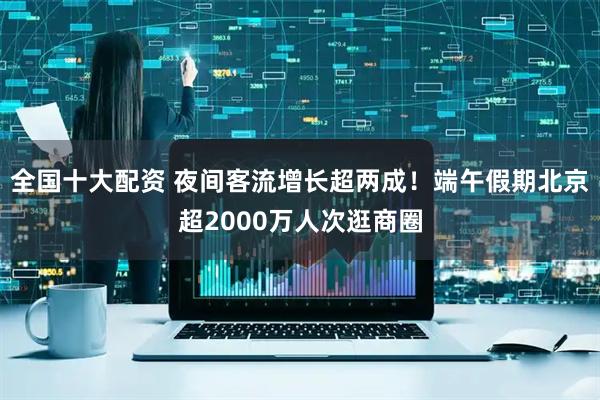 全国十大配资 夜间客流增长超两成！端午假期北京超2000万人次逛商圈