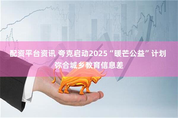 配资平台资讯 夸克启动2025“暖芒公益”计划 弥合城乡教育信息差