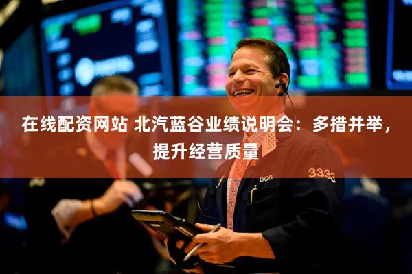 在线配资网站 北汽蓝谷业绩说明会：多措并举，提升经营质量