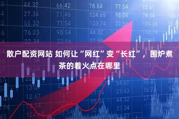 散户配资网站 如何让“网红”变“长红”，围炉煮茶的着火点在哪里