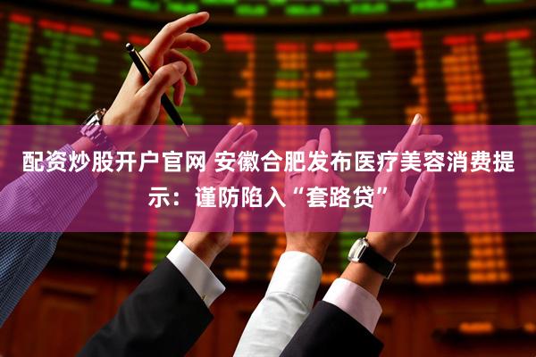 配资炒股开户官网 安徽合肥发布医疗美容消费提示：谨防陷入“套路贷”