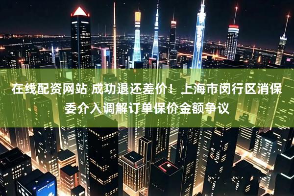 在线配资网站 成功退还差价！上海市闵行区消保委介入调解订单保价金额争议