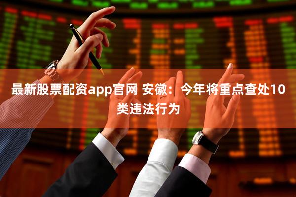 最新股票配资app官网 安徽：今年将重点查处10类违法行为