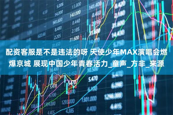 配资客服是不是违法的呀 天使少年MAX演唱会燃爆京城 展现中国少年青春活力_童声_方非_来源
