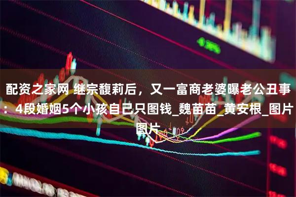 配资之家网 继宗馥莉后，又一富商老婆曝老公丑事：4段婚姻5个小孩自己只图钱_魏苗苗_黄安根_图片