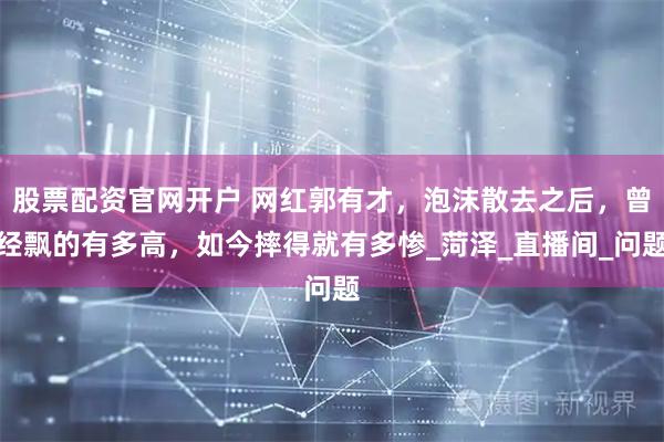 股票配资官网开户 网红郭有才，泡沫散去之后，曾经飘的有多高，如今摔得就有多惨_菏泽_直播间_问题