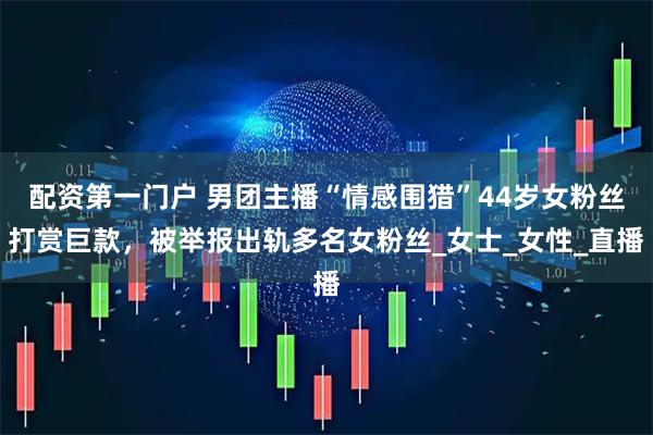 配资第一门户 男团主播“情感围猎”44岁女粉丝打赏巨款，被举报出轨多名女粉丝_女士_女性_直播