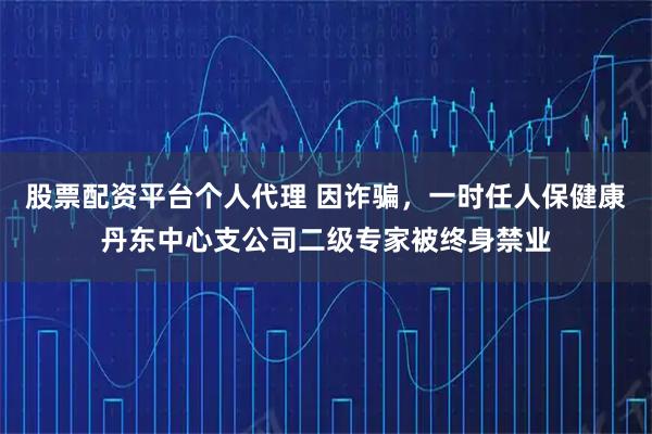股票配资平台个人代理 因诈骗，一时任人保健康丹东中心支公司二级专家被终身禁业