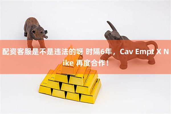 配资客服是不是违法的呀 时隔6年，Cav Empt X Nike 再度合作！