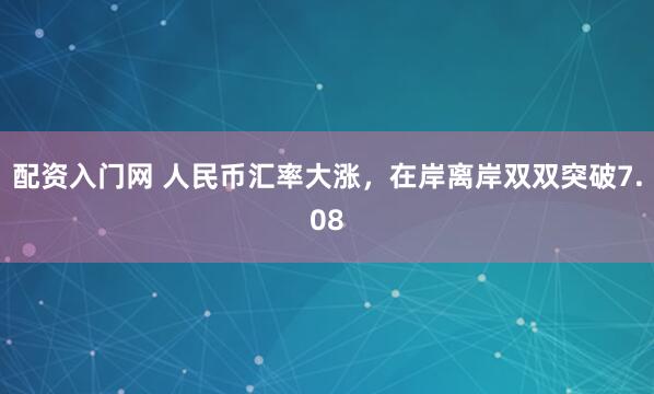 配资入门网 人民币汇率大涨，在岸离岸双双突破7.08