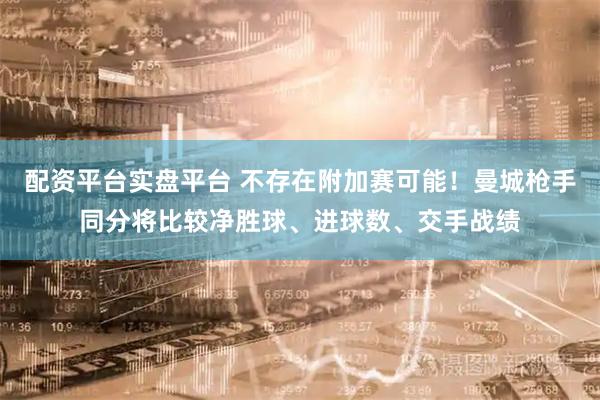 配资平台实盘平台 不存在附加赛可能！曼城枪手同分将比较净胜球、进球数、交手战绩